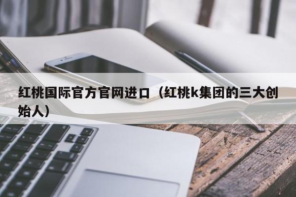 红桃国际官方官网进口（红桃k集团的三大创始人）