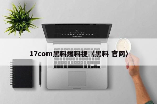 17com黑料爆料视（黑料 官网）