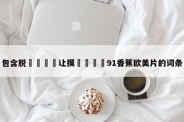 包含脱👙让摸🐻91香蕉欧美片的词条